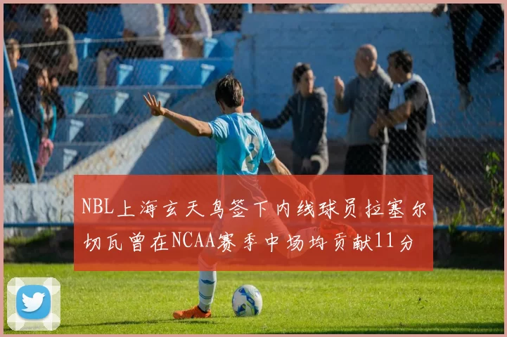 NBL上海玄天鸟签下内线球员拉塞尔切瓦曾在NCAA赛季中场均贡献11分8篮板