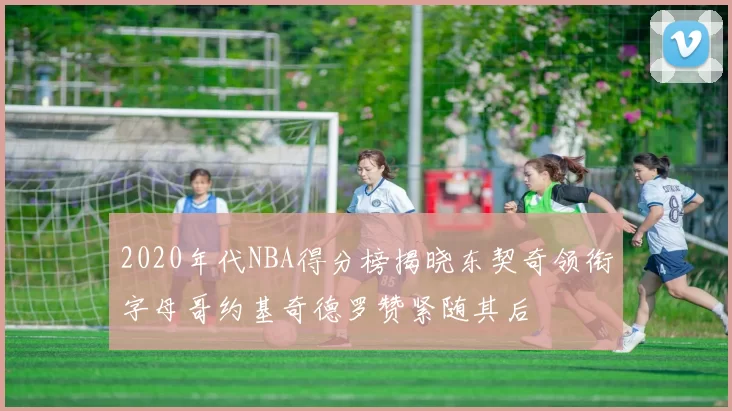 2020年代NBA得分榜揭晓东契奇领衔字母哥约基奇德罗赞紧随其后