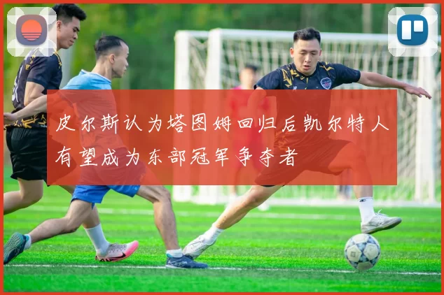 皮尔斯认为塔图姆回归后凯尔特人有望成为东部冠军争夺者