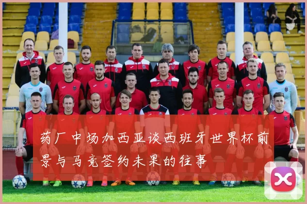 药厂中场加西亚谈西班牙世界杯前景与马竞签约未果的往事