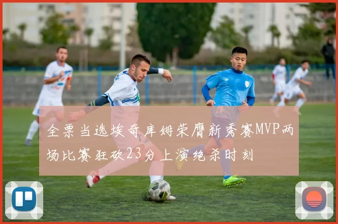 全票当选埃奇库姆荣膺新秀赛MVP两场比赛狂砍23分上演绝杀时刻