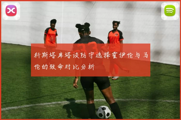 科斯塔库塔谈防守选择霍伊伦与马伦的致命对比分析