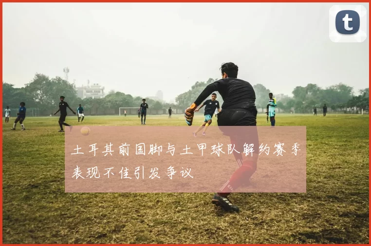 土耳其前国脚与土甲球队解约赛季表现不佳引发争议