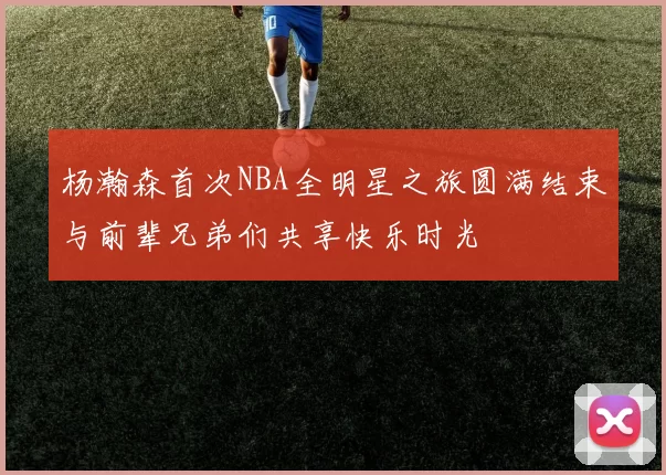 杨瀚森首次NBA全明星之旅圆满结束与前辈兄弟们共享快乐时光
