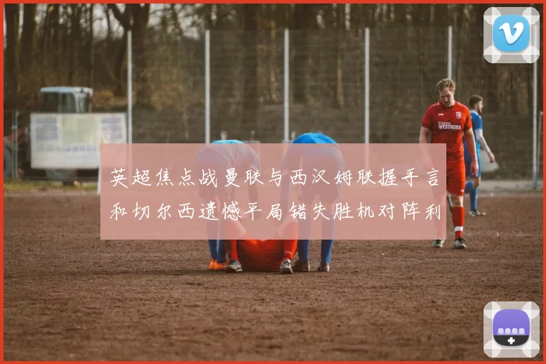 英超焦点战曼联与西汉姆联握手言和切尔西遗憾平局错失胜机对阵利兹联