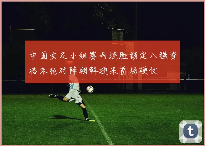 中国女足小组赛两连胜锁定八强资格末轮对阵朝鲜迎来首场硬仗