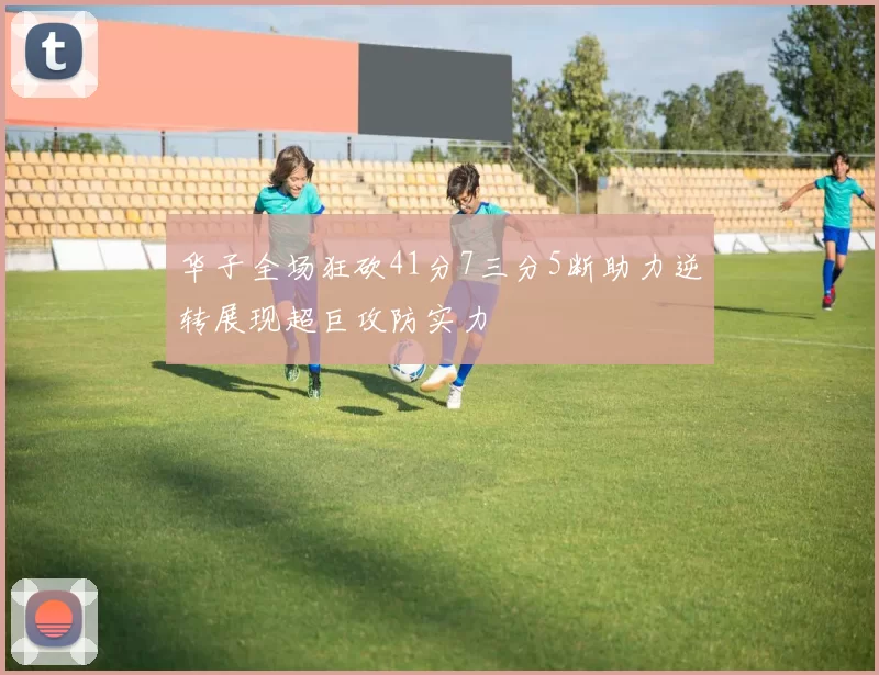 华子全场狂砍41分7三分5断助力逆转展现超巨攻防实力