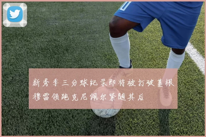 新秀季三分球纪录即将被打破基根穆雷领跑克尼佩尔紧随其后