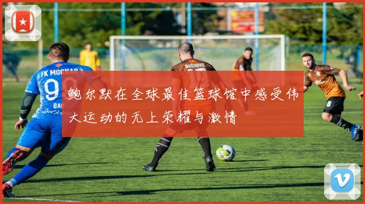 鲍尔默在全球最佳篮球馆中感受伟大运动的无上荣耀与激情