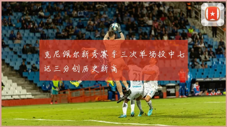 克尼佩尔新秀赛季三次单场投中七记三分创历史新高