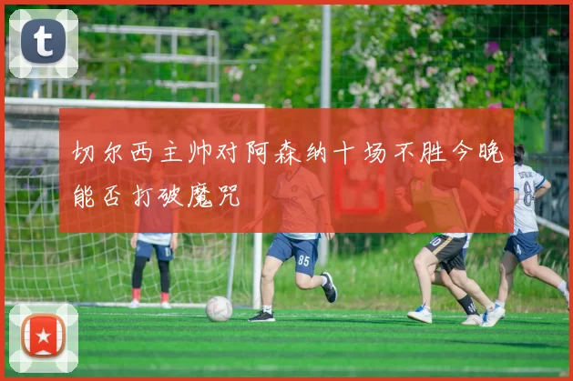 切尔西主帅对阿森纳十场不胜今晚能否打破魔咒