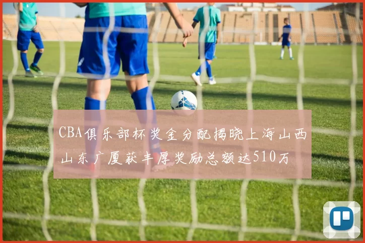CBA俱乐部杯奖金分配揭晓上海山西山东广厦获丰厚奖励总额达510万