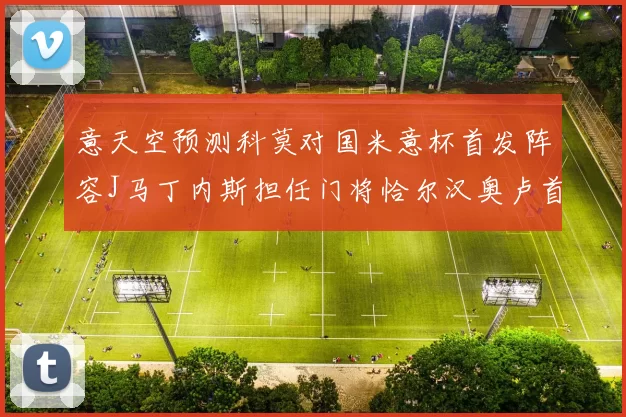 意天空预测科莫对国米意杯首发阵容J马丁内斯担任门将恰尔汉奥卢首发出战