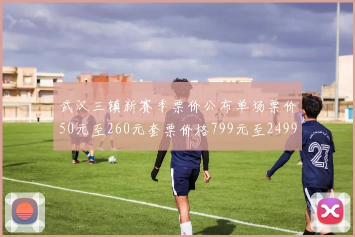 武汉三镇新赛季票价公布单场票价50元至260元套票价格799元至2499元
