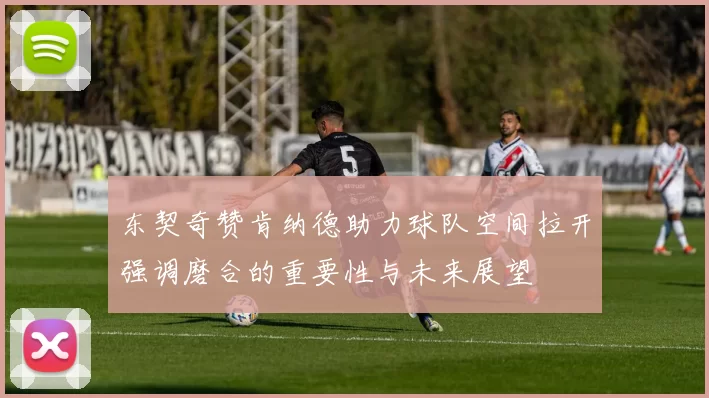东契奇赞肯纳德助力球队空间拉开强调磨合的重要性与未来展望