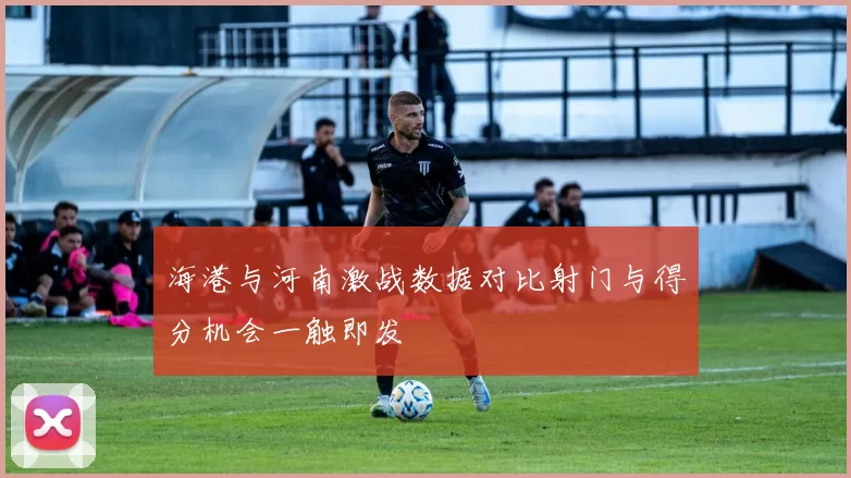 海港与河南激战数据对比射门与得分机会一触即发