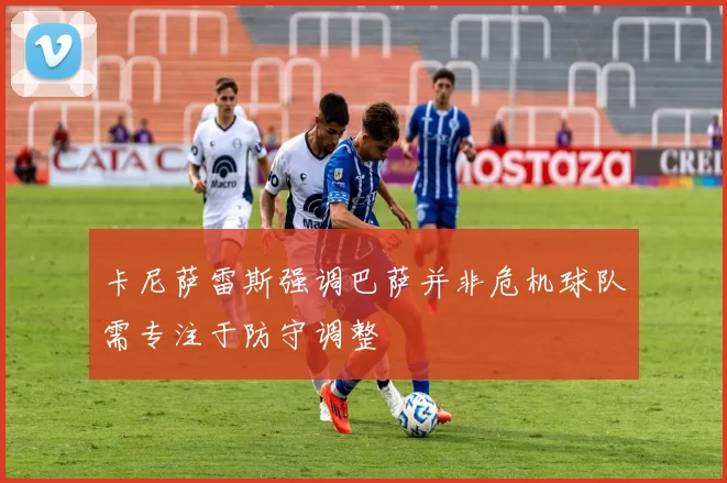 卡尼萨雷斯强调巴萨并非危机球队需专注于防守调整