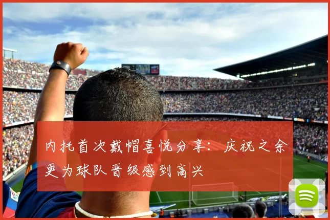 内托首次戴帽喜悦分享：庆祝之余更为球队晋级感到高兴